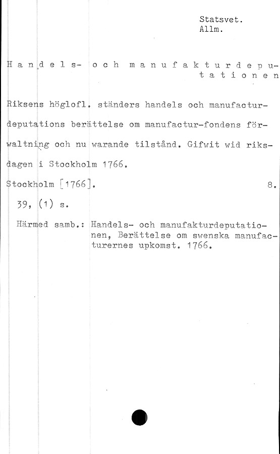  ﻿Statsvet.
Allm.
H a n .dels- och manufakturdepu-
tationen
Riksens höglofl. ständers handels och manufactur-
deputations berättelse om manufactur-fondens för-
waltni^ng och nu warande tilstånd. Gifwit wid riks-
dagen i Stockholm 1766.
Stockholm [1766].	8.
39, (1) s.
Härmed samb.: Handels- och manufakturdeputatio-
nen, Berättelse om swenska manufac-
turernes upkomst. 1766.