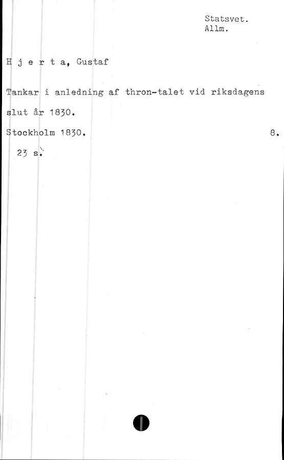  ﻿Statsvet.
Allm.
Hjerta, Gustaf
Tankar i anledning af thron-talet vid riksdagens
slut år 1830.
Stockholm 1830.	8.
23 s•'