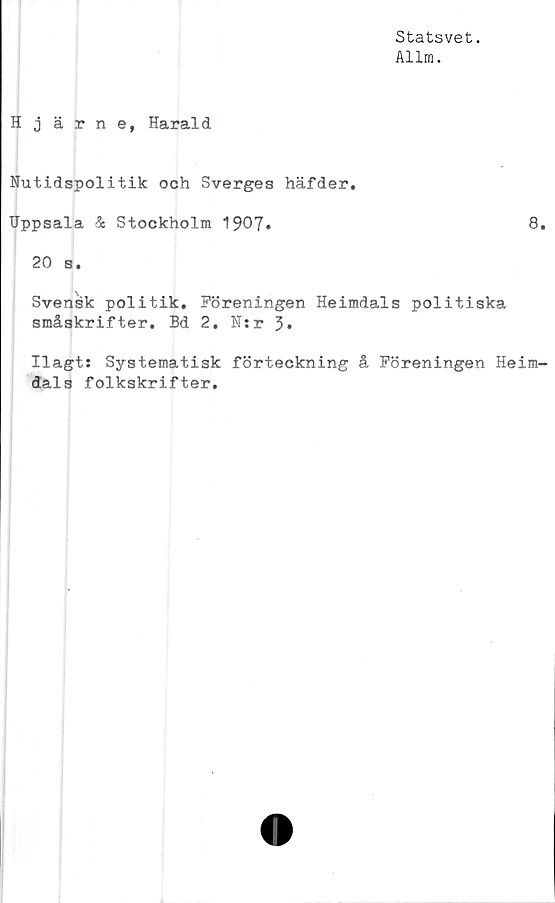  ﻿Statsvet.
Allm.
Hjärne, Harald
Nutidspolitik och Sverges häfder,
Uppsala & Stockholm 1907»	8.
20 s.
Svensk politik. Föreningen Heimdals politiska
småskrifter. Bd 2. N:r 3»
Ilagts Systematisk förteckning å Föreningen Heim-
dals folkskrifter.