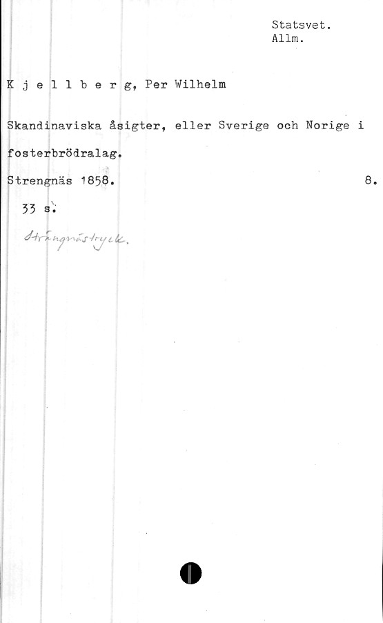  ﻿Statsvet.
Allm.
Kjellberg, Per Wilhelm
Skandinaviska åsigter, eller Sverige och Norige i
fosterbrödralag,
Strengnäs 1858.	8.
35 s.
h.av\Zs-Jru i fa.