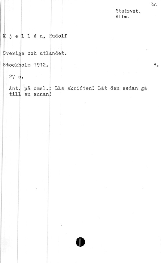  ﻿Statsvet.
Allm.
Kjellén, Rudolf
Sverige och utlandet.
Stockholm 1912.
27 s.
Ant.. på omsl,: Läs skrifteni Låt den sedan gå
till en annan!