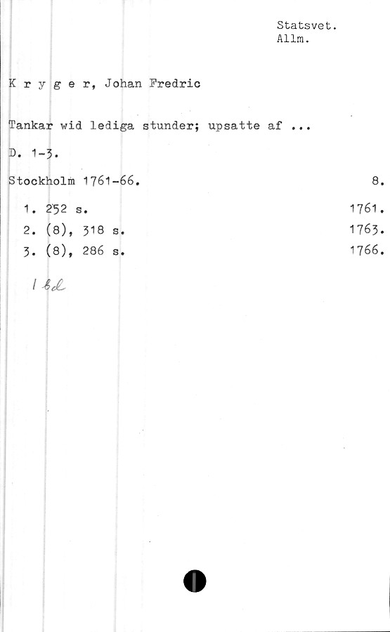  ﻿Statsvet.
Allm.
Kryger, Johan Fredric
Tankar wid lediga stunder; upsatte af ...
D. 1-3.
Stockholm 1761-66.
1.	252 s.
2.	(8), 318 s.
3.	(8), 286 s.
8.
1761.
1763.
1766.
