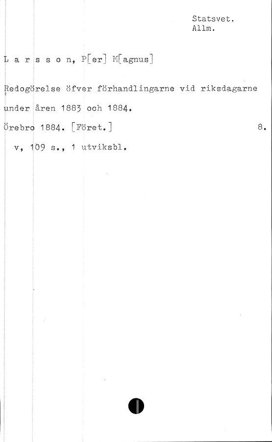  ﻿Statsvet.
Allm.
Larsson, P[er] M[agnus]
Redogörelse öfver förhandiingarne vid riksdagarne
under åren 1883 och 1884.
Örebro 1884. [föret.]	8.
v, 109 s., 1 utviksbl