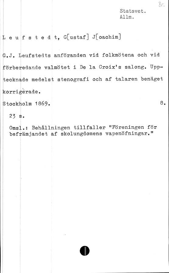  ﻿Statsvet.
Allm.
Leufstedt, G[ustaf] j[oachim]
G.J. Leufstedts anföranden vid folkmötena och vid
förberedande valmötet i De la Croix's salong. Upp-
tecknade medelst stenografi och af talaren benäget
korrigerade.
Stockholm 1869.	8»
23 s.
Omsl.: Behållningen tillfaller "Föreningen för
befrämjandet af skolungdomens vapenöfningar."