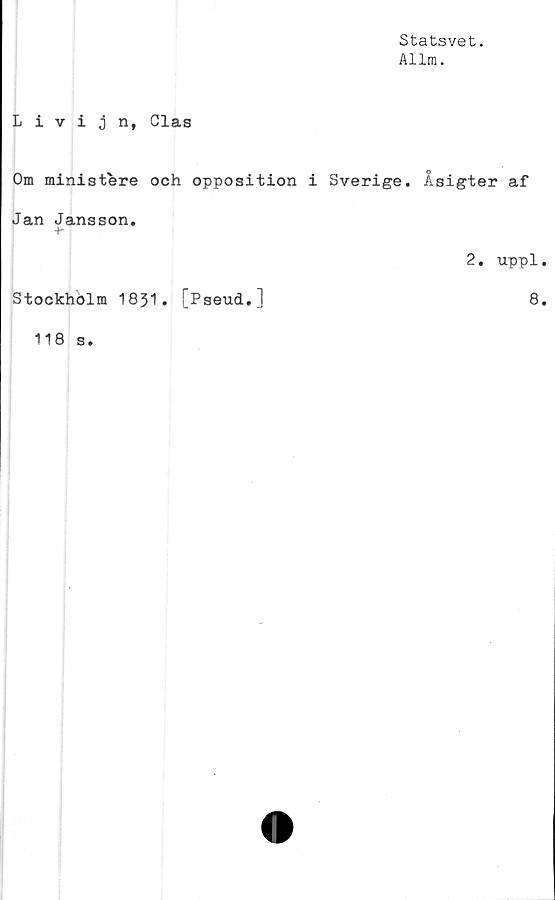  ﻿Statsvet.
Allm.
Livijn, Clas
Om ministere och opposition i Sverige. Åsigter af
Jan Jansson.
+■
2. uppl.
Stockhölm 1831. [Pseud,]	8.
118 s.