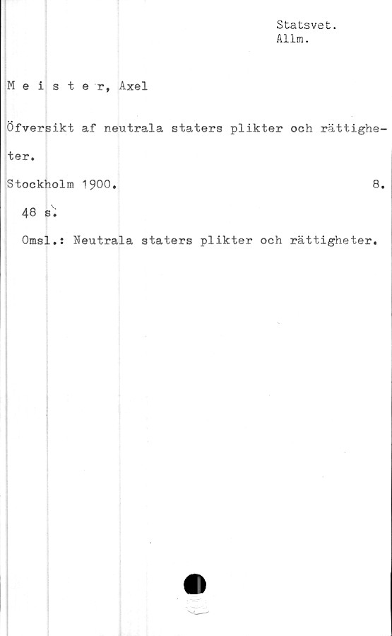  ﻿Statsvet.
Allra.
Meister, Axel
Öfversikt af neutrala staters plikter och rättighe-
ter.
Stockholm 1900.	8.
48 s.
Omsl.s Neutrala staters plikter och rättigheter.