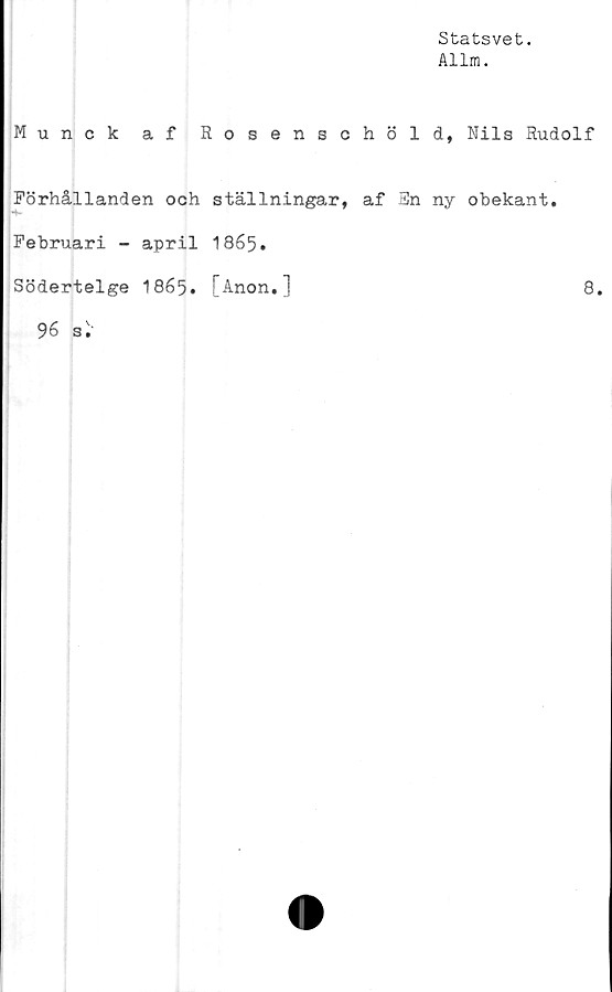  ﻿Statsvet.
Allm.
Munck af Rosenschöld, Nils Rudolf
Förhållanden och ställningar, af En ny obekant.
Februari - april 1865.
Södertelge I865. [Anon.]	8.