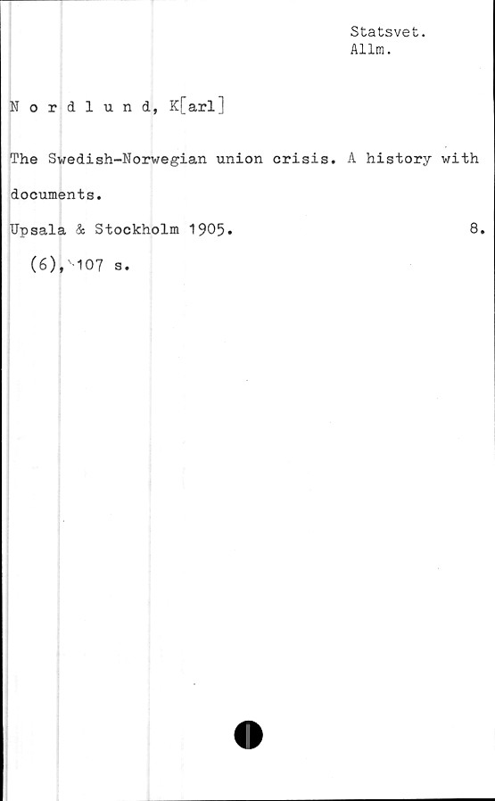  ﻿Statsvet.
Allm.
Nordlund, K[arlJ
The Swedish-Norwegian union crisis. A history with
documents.
TJpsala & Stockholm 1905»	8,
(6),'107 s.