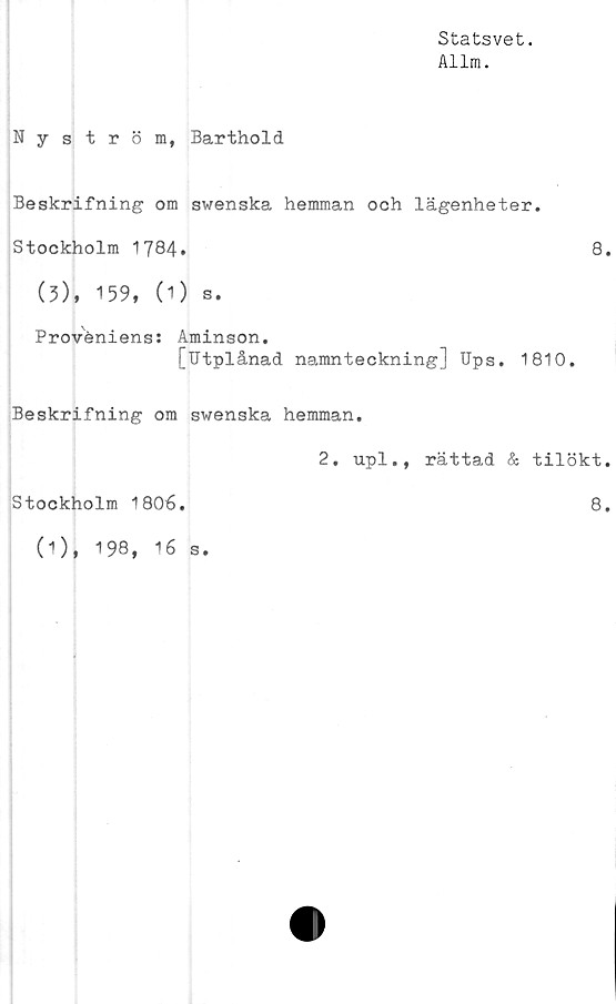  ﻿Statsvet.
Allm.
Nyström, Barthold
Beskrifning om swenska hemman och lägenheter.
Stockholm 1784»	8.
(3), 159, (1) s.
Proveniens: Aminson.
[Utplånad namnteckning] Ups. 1810.
Beskrifning om swenska hemman.
2. upl., rättad & tilökt.
Stockholm 1806.	8.
(1), 198, 16 s.