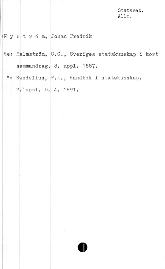  ﻿Statsvet.
Allm.
+Nyström, Johan Fredrik
Se: Malmström, C.G., Sveriges statskunskap i kort
sammandrag. 8. uppl. 1887.
Svedelius, W.E., Handbok i statskunskap.
2.'uppl. D. 4. 1891.