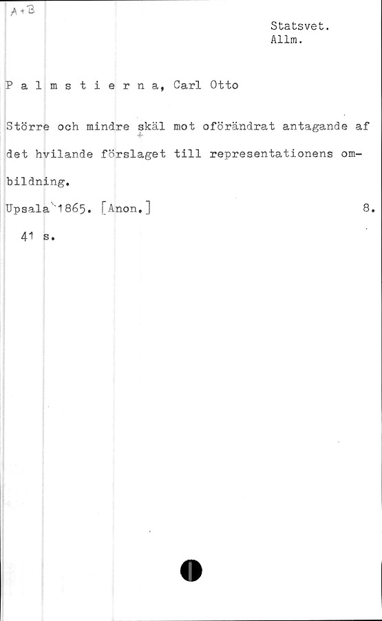  ﻿Statsvet.
Allm.
Palmstierna, Carl Otto
Större och mindre skäl mot oförändrat antagande af
det hvilande förslaget till representationens om-
bildning.
Upsala'1865. [Anon.]	8.
41 s.