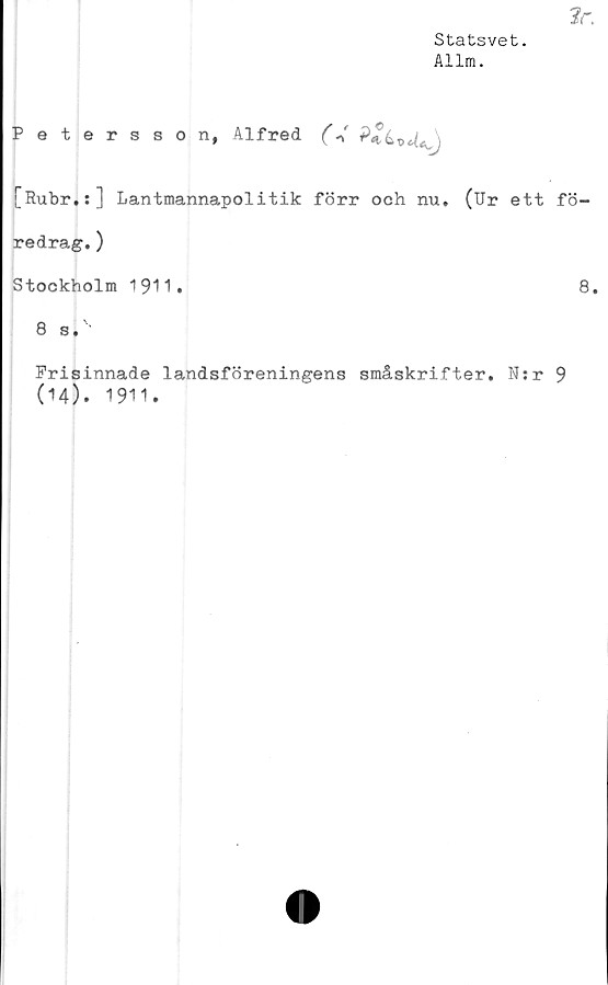  ﻿Statsvet.
Allm.
Petersson, Alfred (V
[Rubr.:] Lantmannapolitik förr och nu. (Ur ett fö-
redrag. )
Stockholm 1911.	8.
8 s.''
Frisinnade landsföreningens småskrifter. N:r 9
(14). 1911.