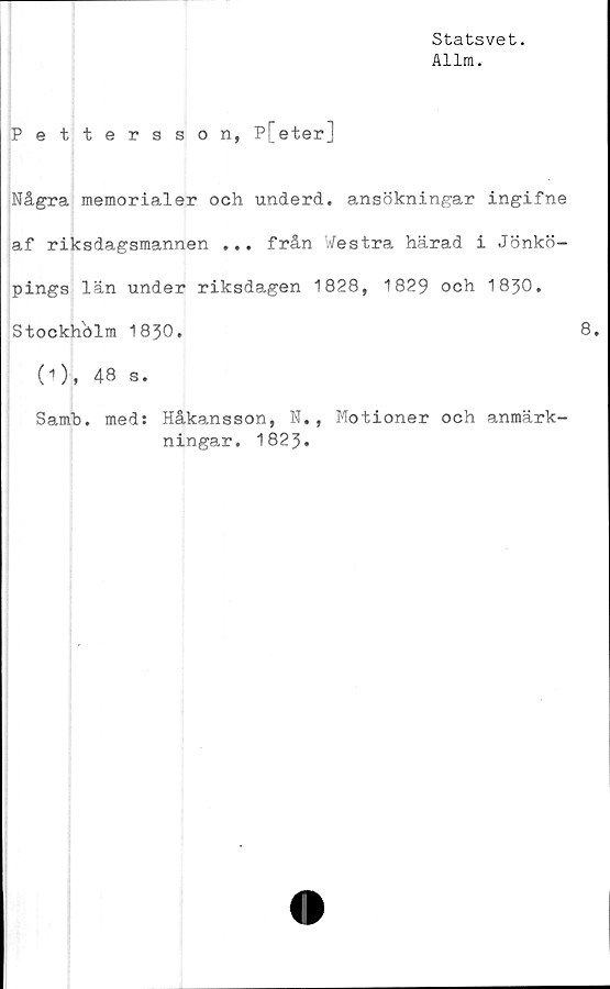 ﻿Statsvet.
Allm.
Pettersson, P[eter]
Några memorialer och underd. ansökningar ingifne
af riksdagsmannen ... från Westra härad i Jönkö-
pings län under riksdagen 1828, 1829 och 1830.
Stockhölm 1830.
(1), 48 s.
Samb. med: Håkansson, N., Motioner och anmärk-
ningar. 1823.
