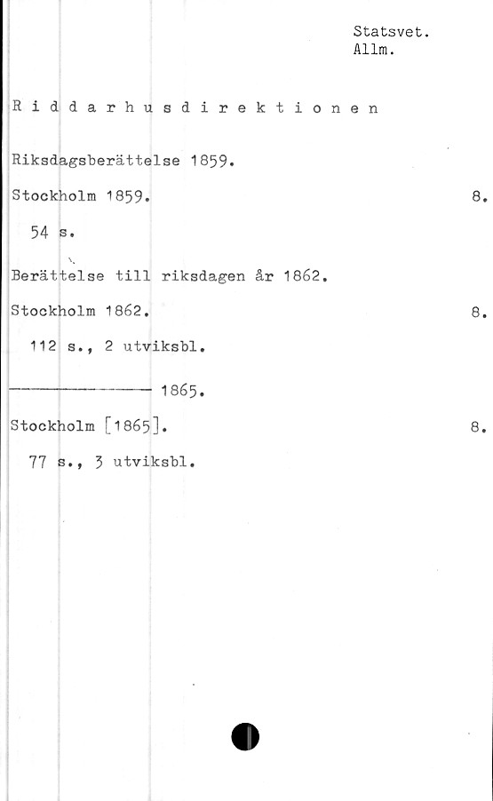  ﻿Statsvet.
Allm.
Riddarhusdirektionen
Riksdagsberättelse 1859.
Stockholm 1859.
54 s.
Berättelse till riksdagen år 1862.
Stockholm 1862.
112 s., 2 utviksbl.
-------------- 1865.
Stockholm [1865].
77 s., 3 utviksbl