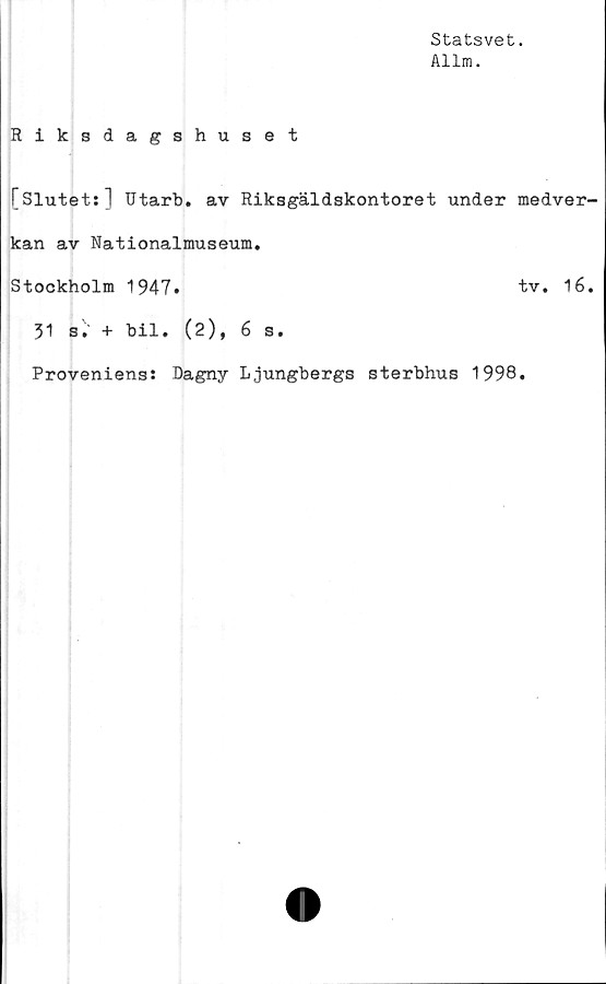 ﻿Statsvet.
Allm.
Riksdagshuset
[Slutet;] Utarb. av Riksgäldskontoret under medver-
kan av Nationalmuseum.
Stockholm 1947.	"tv. 16.
31 s• + bil. (2), 6 s.
Proveniens: Dagny Ljungbergs sterbhus 1998.