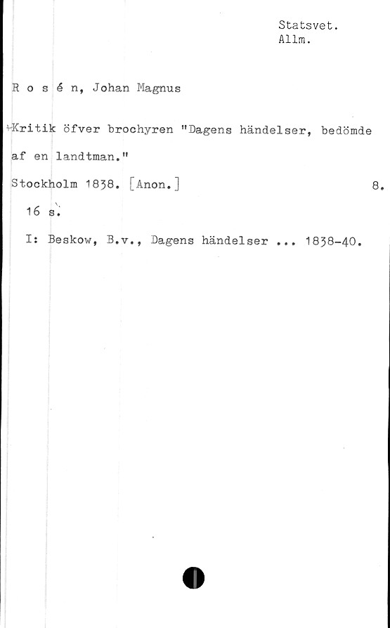  ﻿Statsvet.
Allm.
Rosén, Johan Magnus
^Kritik öfver brochyren "Dagens händelser, bedömde
af en landtman."
Stockholm 1838. [Anon.]	8.
16 8.
I: Beskow, B.v., Dagens händelser ... 1838-40.