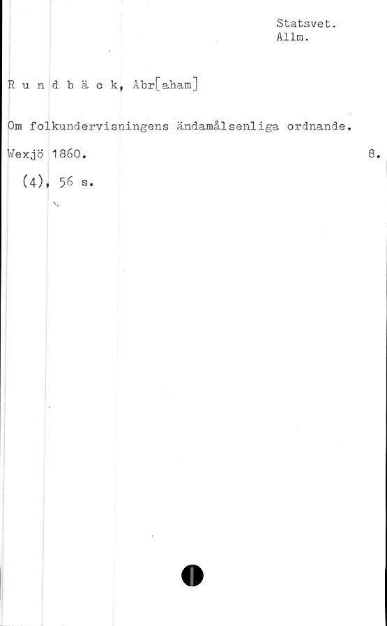  ﻿Statsvet.
Allm.
Rundbäck, Abr[aham]
Om folkundervisningens ändamålsenliga ordnande.
Wexjö 1860.	8.
(4), 56 s.