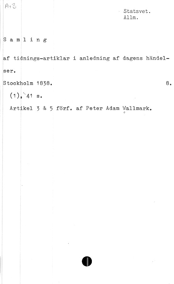  ﻿Statsvet.
Allra.
fot
Sami ing
af tidnings-artiklar i anledning af dagens händel-
ser.
Stockholm 1838.	8.
0)» 41 s.
Artikel 3 & 5 förf. af Peter Adam Wallmark.