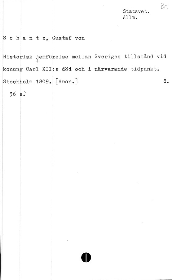  ﻿Statsvet.
Allm.
Schantz, Gustaf von
Historisk jemförelse mellan Sveriges tillstånd vid
f
konung Carl XII:s död och i närvarande tidpunkt.
Stockholm 1809. [Anon.]	8.
36 s.