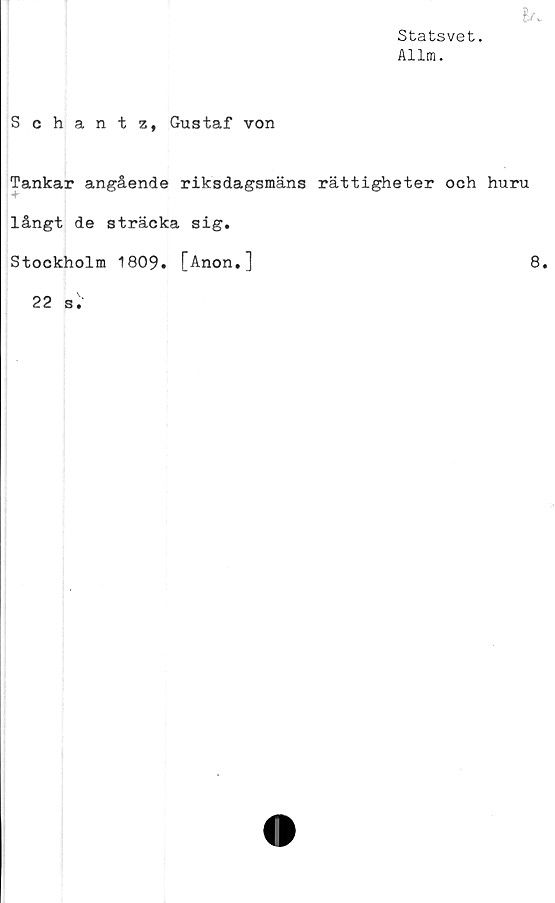  ﻿Statsvet.
Allm.
It.
Schantz, Gustaf von
Tankar angående riksdagsmäns rättigheter och huru
långt de sträcka sig.
Stockholm 1809. [Anon.]
22	a'.'