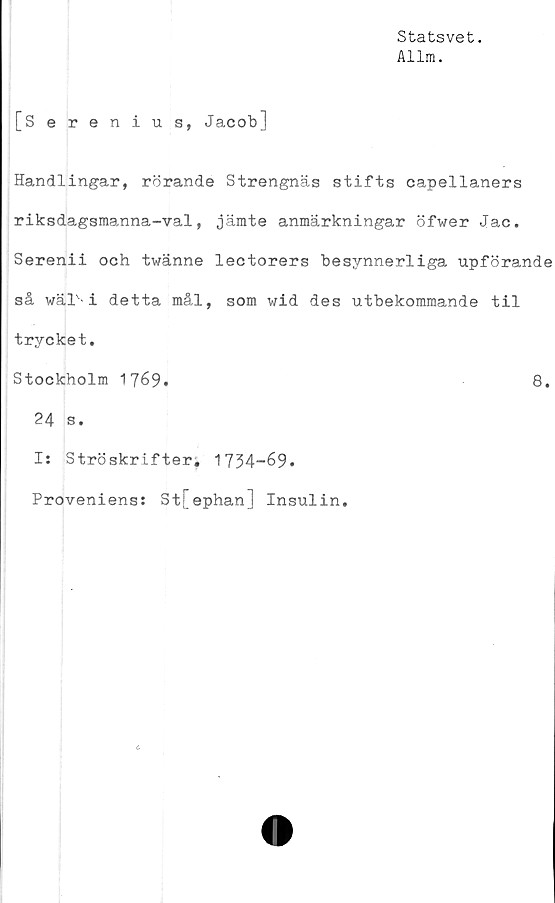  ﻿Statsvet.
Allm.
[Serenius, Jacob]
Handlingar, rörande Strengnäs stifts capellaners
riksdagsmanna-val, jämte anmärkningar öfwer Jac.
Serenii och twänne lectorers besynnerliga upförande
så wälv-i detta mål, som wid des utbekommande til
trycket.
Stockholm 1769*	8.
24 s.
Is Ströskrifter. 1734-69.
Proveniens: 3t[ephan] Insulin.
c