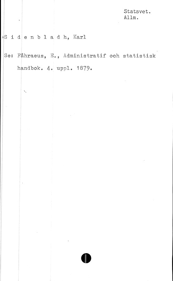  ﻿Statsvet.
Allm.
4-Sidenbladh, Karl
Se: Fåhraeus, B., Administratif och statistisk
handbok. 4. uppl. 1879*