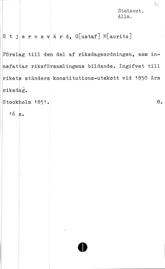  ﻿lr
Statsvet.
Allm.
Stjernsvärd, G[ustaf] M[auritz]
Förslag till den del af riksdagsordningen, som in-
nefattar riksförsamlingens bildande. Ingifvet till
rikets ständers konstitutions-utskott vid 1850 års
riksdag.
Stockholm 1851.	8.
16 s