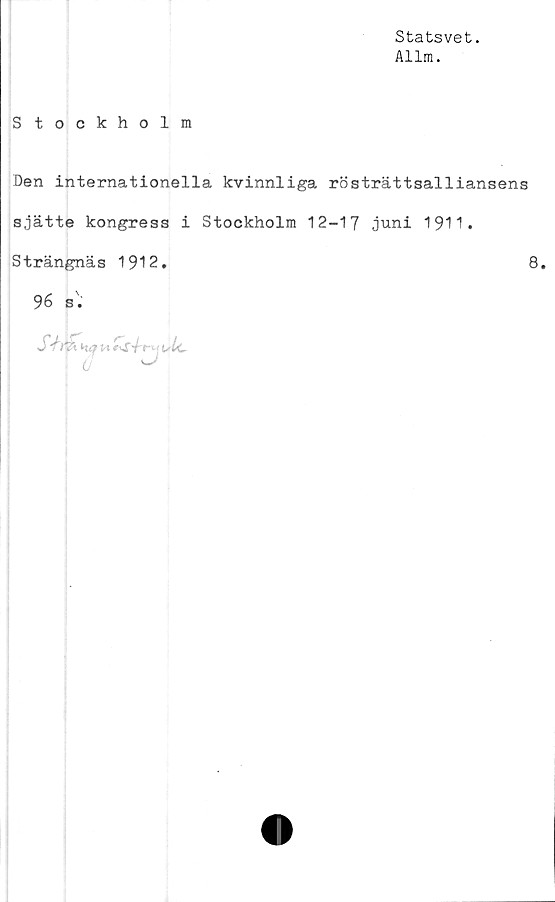  ﻿Statsvet.
Allm.
Stockholm
Den internationella kvinnliga rösträttsalliansens
sjätte kongress i Stockholm 12-17 juni 1911.
Strängnäs 1912.	8.
96 s •

