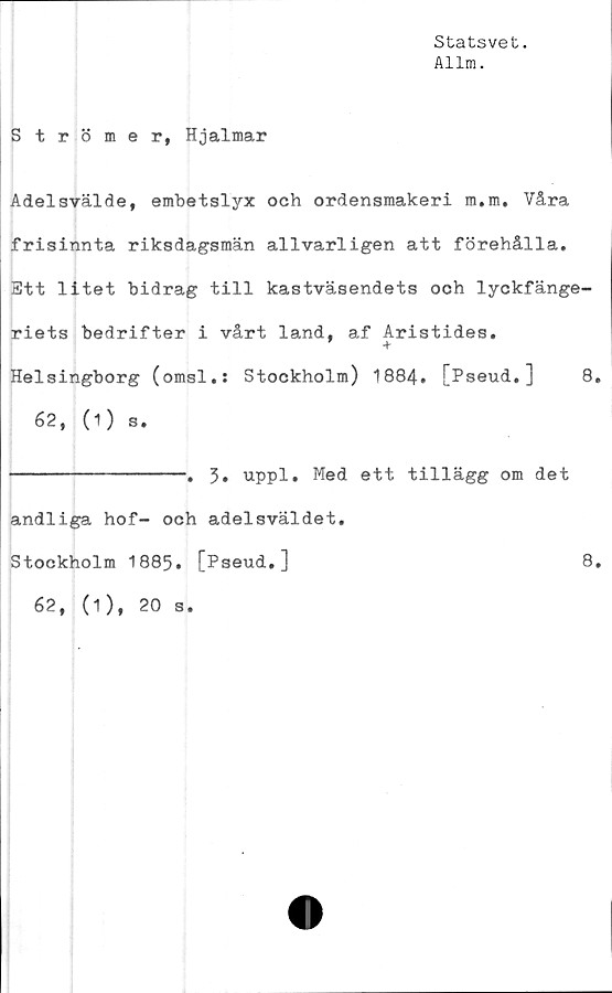  ﻿Statsvet.
Allm.
Strömer, Hjalmar
Adelsvälde, embetslyx och ordensmakeri m.m. Våra
frisinnta riksdagsmän allvarligen att förehålla.
Ett litet bidrag till kastväsendets och lyckfänge-
riets bedrifter i vårt land, af Aristides.
+
Helsingborg (omsl.: Stockholm) 1884. [Pseud.]	8,
62, (1) s.
----------------. 3» uppl. Med ett tillägg om det
andliga hof- och adelsväldet.
Stockholm 1885. [Pseud.]	8.
62, (1), 20 s.