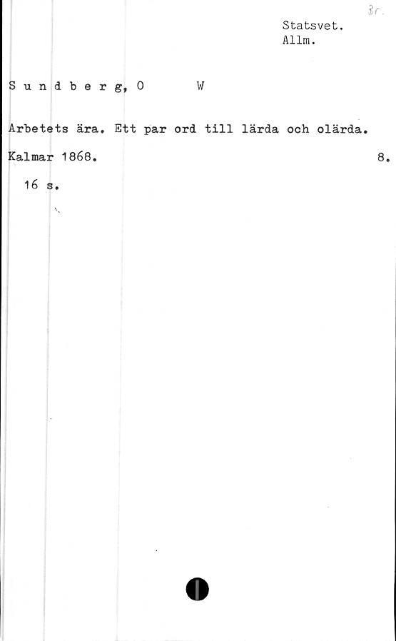  ﻿%r.
Statsvet.
Allm.
Sundberg, 0	W
Arbetets ära. Ett par ord till lärda och olärda.
Kalmar 1868.
16 s.
8.