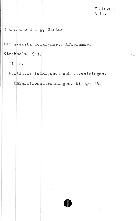  ﻿Statsvet.
Allm.
Sundbär g, Gustav
Det svenska folklynnet. Aforismer.
Stockholm 1911.
111 s.
Förtitel: Folklynnet och utvandringen.
= Emigrationsutredningen. Bilaga 16.