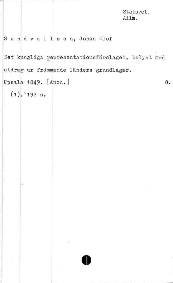  ﻿Statsvet.
Allm.
Sundvall son, Johan Olof
Det kungliga representationsförslaget, belyst med
utdrag ur främmande länders grundlagar.
TJpsala 1849. [Anon,]	8.
(1 ), 192 s.