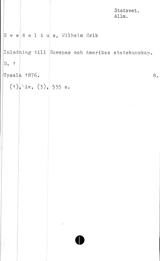  ﻿Statsvet.
Allm.
Svedelius, Wilhelm Erik
,
Inledning till Europas och Amerikas statskunskap.
D. 1
Upsala 1876.	8.
(0,' iv, (3), 535 s.