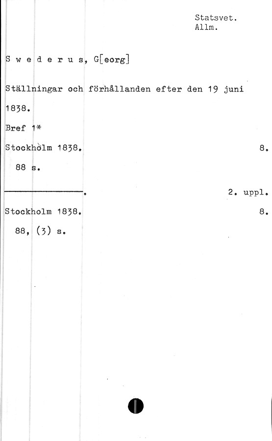  ﻿Statsvet.
Allm.
Swederus, G[eorg]
Ställningar och förhållanden efter den 19 juni
1838.
Bref 1*
Stockhölm 1838.	8.
88 s.
Stockholm 1838.
88, (5) s.
2. uppl.
8.