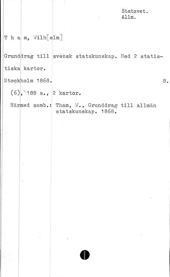  ﻿Statsvet.
Allm.
Tham, Wilh[elm]
Grunddrag till svensk statskunskap. Med 2 statis
tiska kartor.
Stockholm 1868.
(6), '188 s., 2 kartor.
Härmed samb.:
Tham, W., Grunddrag till allmän
statskunskap. 1868.