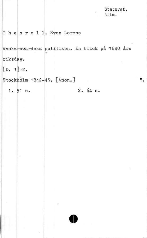  ﻿Statsvet.
Allm.
Theorell, Sven Lorens
Anckarswärdska politiken. En blick på 1840 års
+
riksdag.
[D. 1 ]-2.
Stockholm 1842-43* [Anon.]
1. 51 s.	2. 64 s.