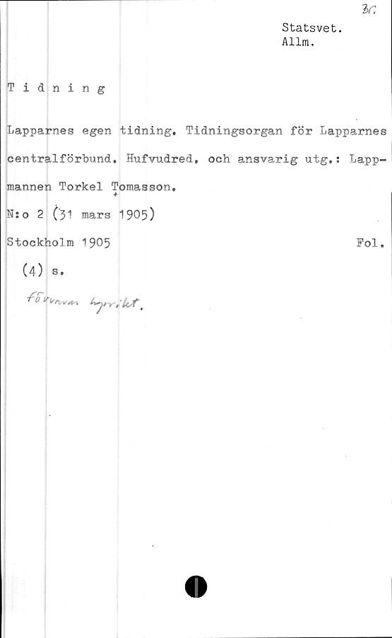  ﻿^r,
Statsvet.
Allm.
Tidning
Lapparnes egen tidning. Tidningsorgan för Lapparnes
centralförbund. Hufvudred, och ansvarig utg.: Lapp-
mannen Torkel Tomasson.
-f-
N:o 2 (31 mars 1905)
Stockholm 1905	Pol.
(4) s.
fS
