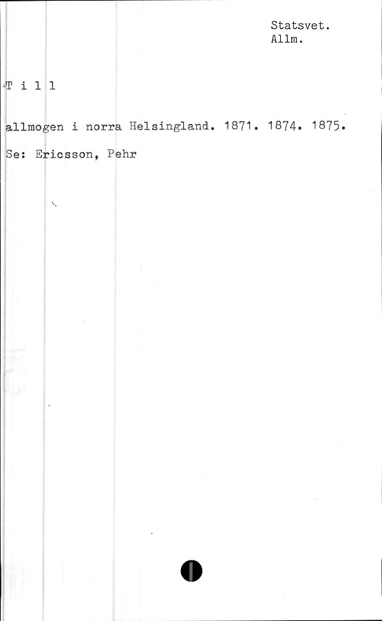 ﻿Statsvet.
Allm.
•Till
allmogen i norra Helsingland. 1871. 1874. 1875
Se: Ericsson, Pehr