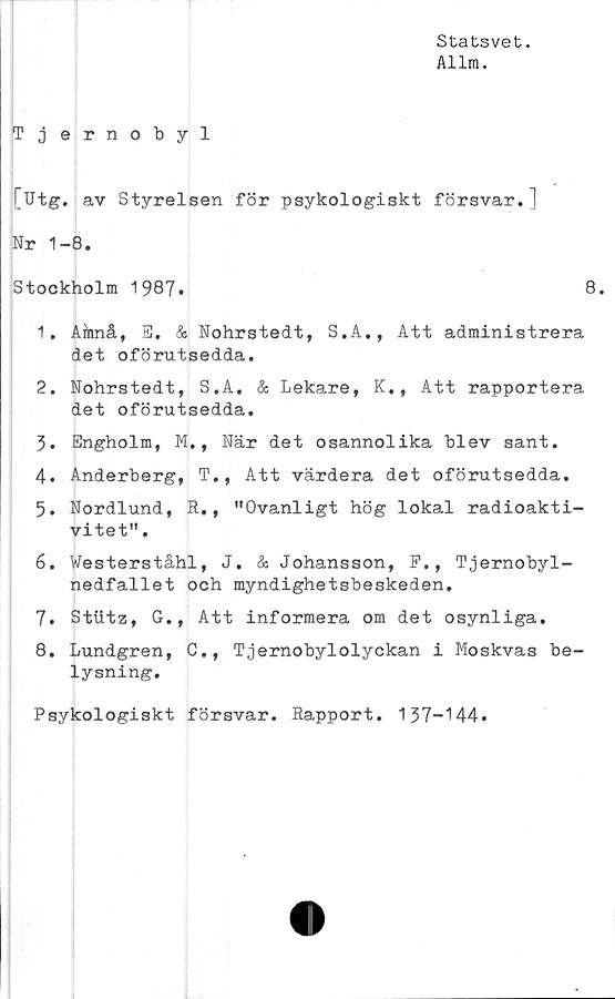  ﻿Statsvet.
Allm.
Tjernobyl
[Ut g. av Styrelsen för psykologiskt försvar.]
Nr 1-8.
Stockholm 1987.	8.
1.	Ainnå, S. & Nohrstedt, S.A., Att administrera
det oförutsedda.
2.	Nohrstedt, S.A. & Lekare, K., Att rapportera
det oförutsedda.
3.	Engholm, M., När det osannolika blev sant.
4.	Anderberg, T., Att värdera det oförutsedda.
5.	Nordlund, R., "Ovanligt hög lokal radioakti-
vitet" .
6.	Westerståhl, J. & Johansson, F., Tjernobyl-
nedfallet och myndighetsbeskeden.
7.	Stiitz, G., Att informera om det osynliga.
8.	Lundgren, C., Tjernobylolyckan i Moskvas be-
lysning.
Psykologiskt försvar. Rapport. 137-144»