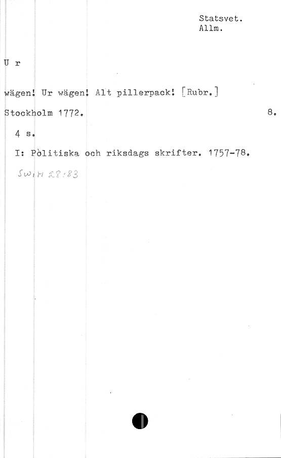  ﻿Statsvet.
Allm.
U r
wägenl Ur wägenl Alt pillerpackl [Rubr.]
Stockholm 1772.	8.
4 s.
Is Pölitiska och riksdags skrifter. 1757-78.
.