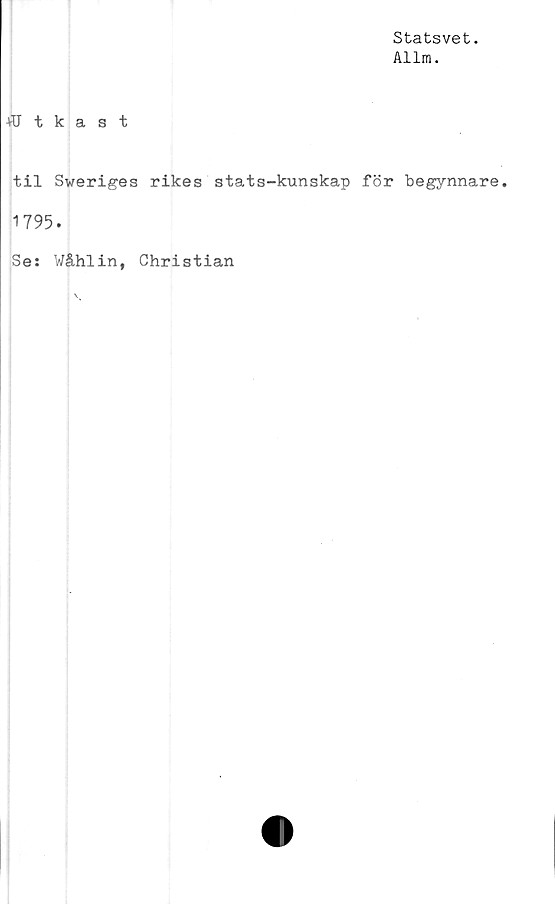  ﻿Statsvet.
Allm.
+CTtkast
til Sweriges rikes stats-kunskap för begynnare.
1795.
Se: Wåhlin, Christian