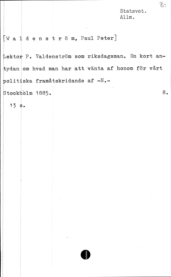  ﻿Statsvet.
Allm.
[Waldenström, Paul Peter]
Lektor P. Valdenström som riksdagsman. En kort an-
tydan om hvad man har att vänta af honom för vårt
politiska framåtskridande af -N.-
Stockholm 1885.
8