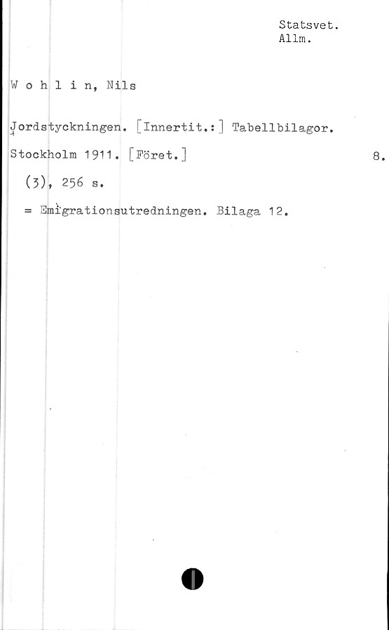  ﻿Statsvet.
Allm.
Wohlin, Nils
Jordstyckningen, [innertit.:] Tabellbilagor.
Stockholm 19H. [Föret.]
(3), 256 s.
= 3mi‘grationsutredningen. Bilaga 12.