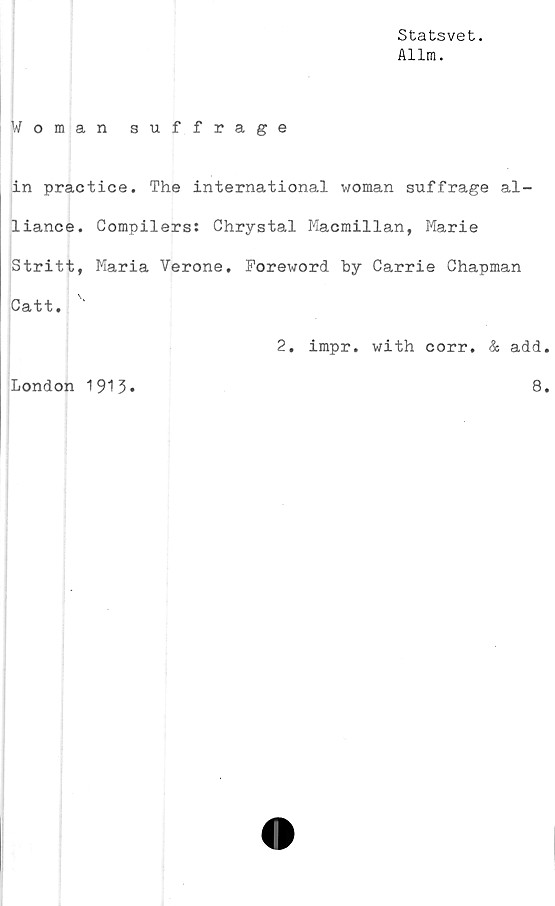  ﻿Statsvet.
Allm.
Woman suffrage
in practice. The international woman suffrage al-
liance. Compilers: Chrystal Macmillan, Marie
Stritt, Maria Verone. Foreword by Carrie Chapman
Catt.
2. impr. with corr. & add
8
London 1913