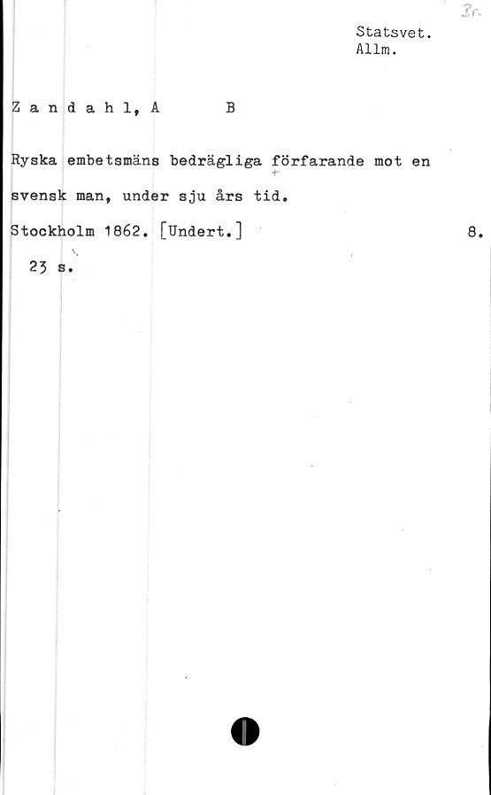  ﻿£r.
Statsvet.
Allm.
Zandahl, A	B
Ryska embetsmäns bedrägliga förfarande mot en
r
svensk man, under sju års tid.
Stockholm 1862. [Undert.]	8.
I \	|	/
23 s.