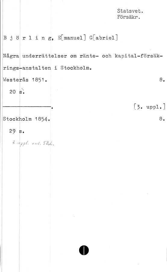  ﻿Statsvet.
Försäkr.
Björling, B[manuel] G[abriel]
Några underrättelser om ränte- och kapital-försäk-
rings-anstalten i Stockholm.
Westerås 1851•	8.
20 s.
---------------.	[3. uppl.]
Stockholm 1854.
29 s.
^ Myiys/.	SdJ.,
8