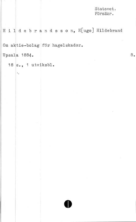  ﻿Statsvet.
Försäkr.
Hildebrandsson, H[ugo] Hildebrand
Om aktie-bolag för hagel skador.
Upsala 1884.
18 s., 1 utviksbl.