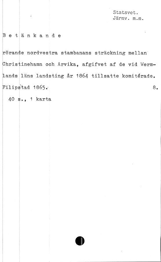  ﻿Statsvet.
Järnv. m.m.
Betänkande
rörande nordvestra stambanans sträckning mellan
Christinehamn och Arvika, afgifvet af de vid Werm-
lands läns landsting år 1864 tillsatte komitérade.
Filipstad I865.	8.
40 s., 1 karta