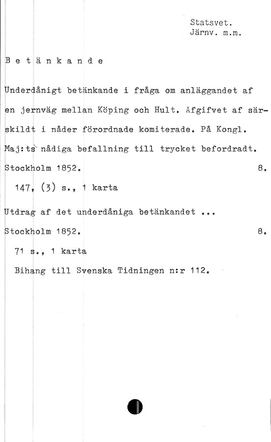  ﻿Statsvet.
Järnv. ra.m.
Betänkande
Underdånigt betänkande i fråga om anläggandet af
en jernväg mellan Köping och Hult. Afgifvet af sär-
skildt i nåder förordnade komiterade. På Kongl.
Maj sts nådiga befallning till trycket befordradt.
Stockholm 1852.	8.
t47* (3) s., 1 karta
Utdrag af det underdåniga betänkandet ...
Stockholm 1852.	8.
71 s., 1 karta
Bihang till Svenska Tidningen n:r 112,