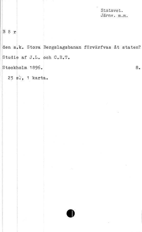  ﻿Statsvet.
Järnv. m.m.
Bör
den s.k. Stora Bergslagsbanan förvärfvas åt staten?
Studie af J.L. och C.R.T,
Stockholm 1896.	8.
23 s.f 1 karta.